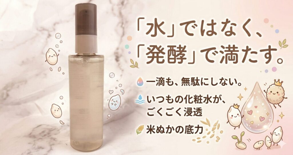 「水」ではなく、「発酵」で満たす　　一滴も、無駄にしない　　いつもの化粧水が、ごくごく浸透　　米ぬかの底力