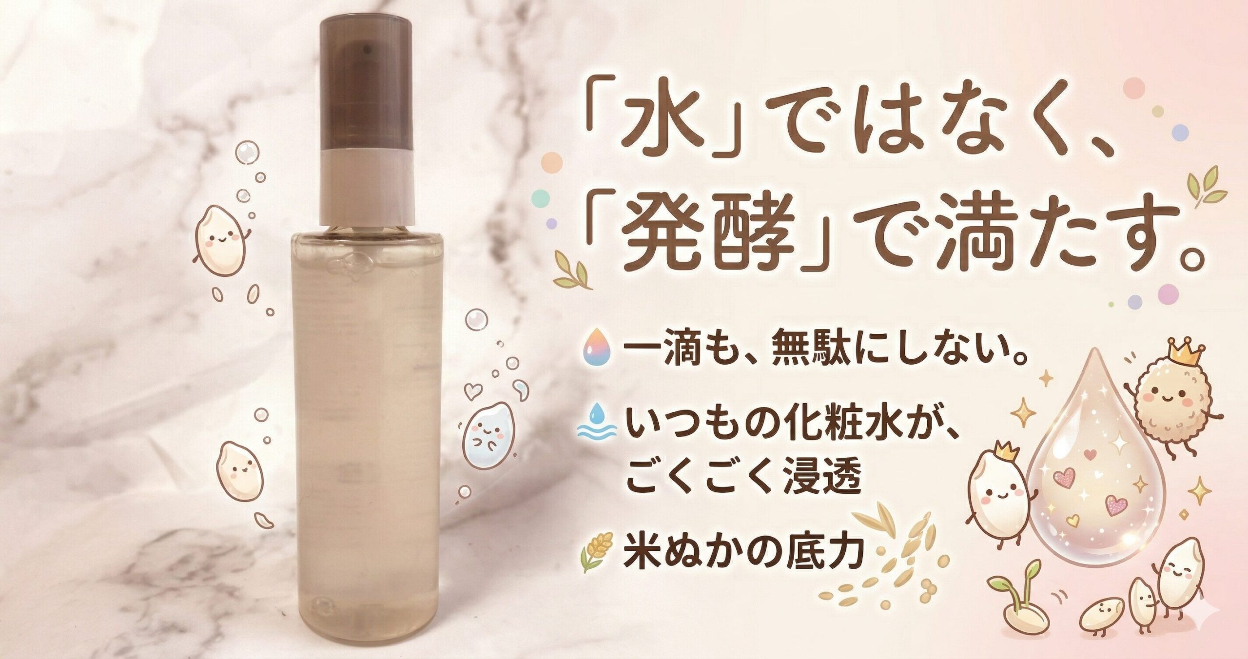 「水」ではなく、「発酵」で満たす 一滴も、無駄にしない いつもの化粧水が、ごくごく浸透 米ぬかの底力